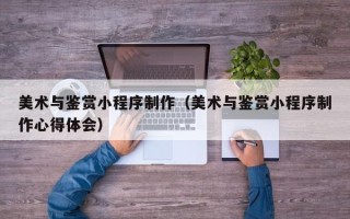江西美术与鉴赏小程序制作（美术与鉴赏小程序制作心得体会）