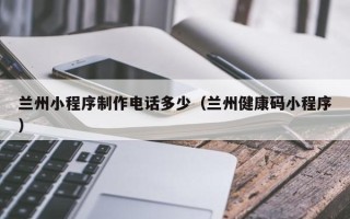江西兰州小程序制作电话多少（兰州健康码小程序）